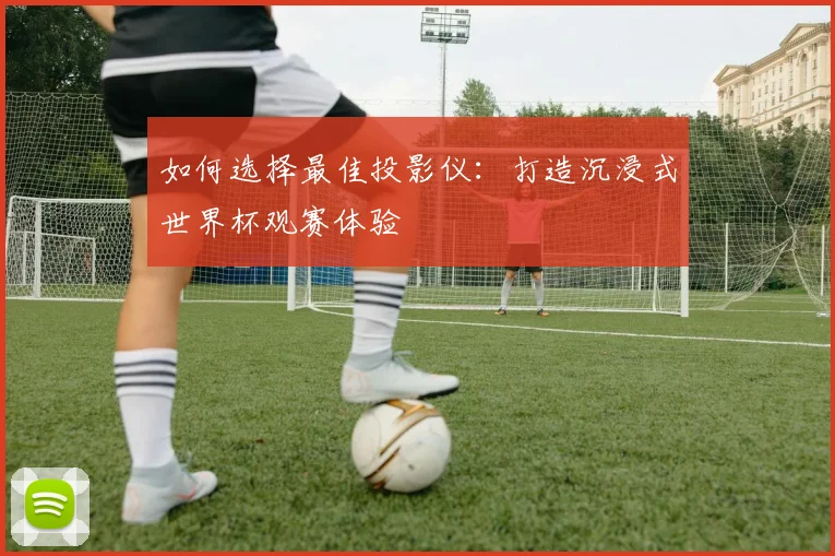 如何选择最佳投影仪:打造沉浸式世界杯观赛体验