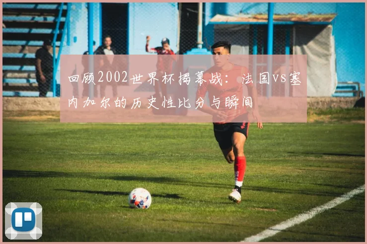 回顾2002世界杯揭幕战：法国vs塞内加尔的历史性比分与瞬间