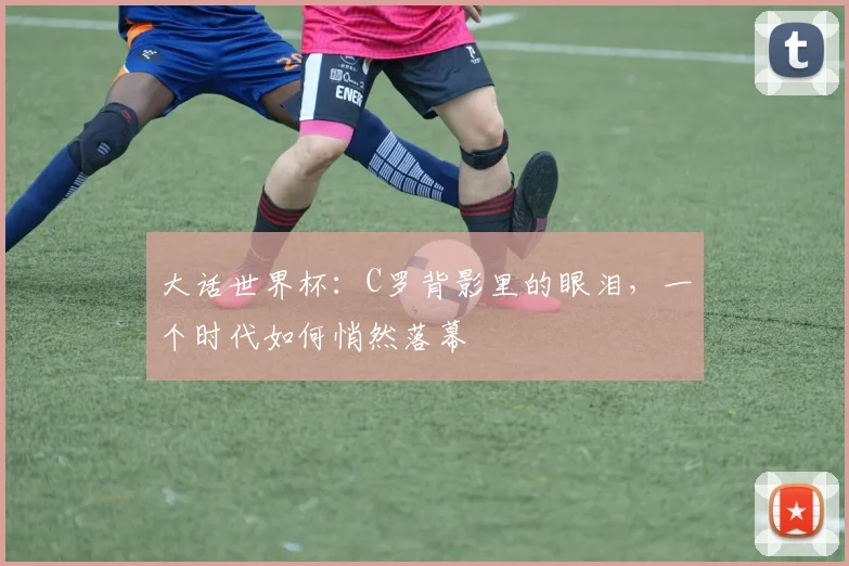 大话世界杯：C罗背影里的眼泪，一个时代如何悄然落幕