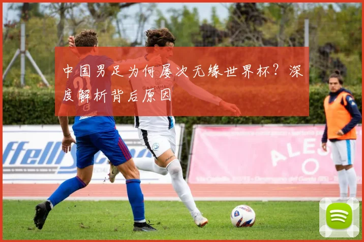 中国男足为何屡次无缘世界杯?深度解析背后原因