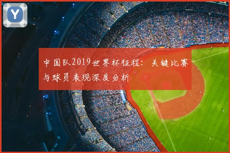 中国队2019世界杯征程：关键比赛与球员表现深度分析