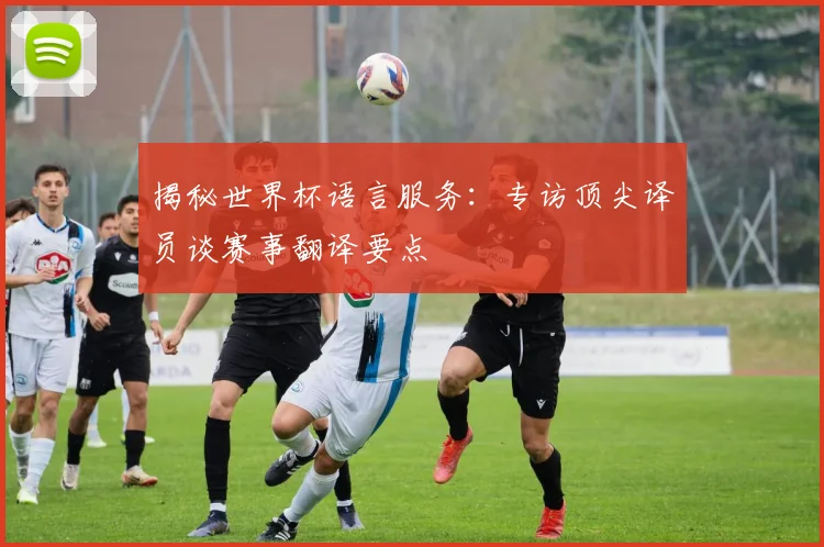 揭秘世界杯语言服务：专访顶尖译员谈赛事翻译要点
