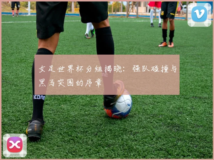 女足世界杯分组揭晓：强队碰撞与黑马突围的序章