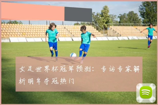 女足世界杯冠军预测：专访专家解析明年夺冠热门