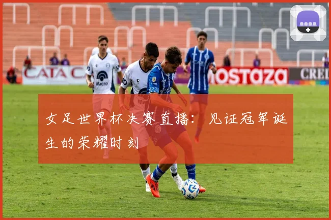 女足世界杯决赛直播：见证冠军诞生的荣耀时刻